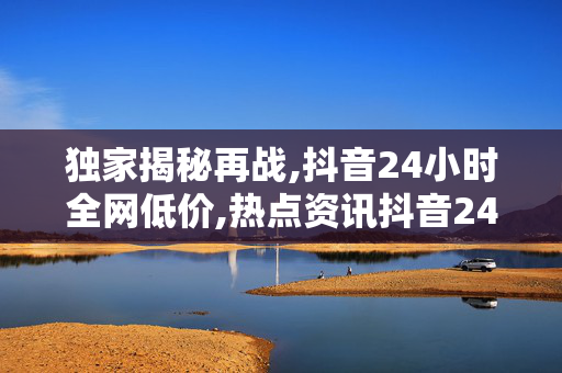 独家揭秘再战,抖音24小时全网低价,热点资讯抖音24小时超值狂欢，错过不再有的低价盛宴！